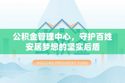 商城公积金管理中心，守护百姓安居梦想的坚实后盾