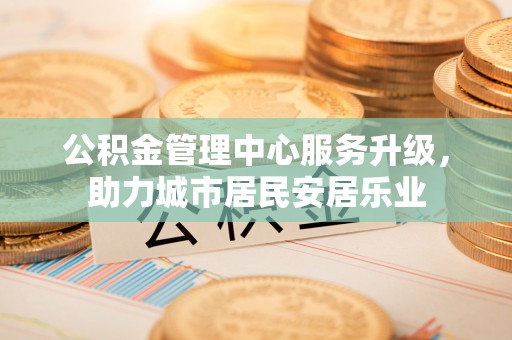 商城公积金管理中心服务升级，助力城市居民安居乐业