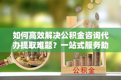 商城如何高效解决公积金咨询代办提取难题？一站式服务助您轻松搞定