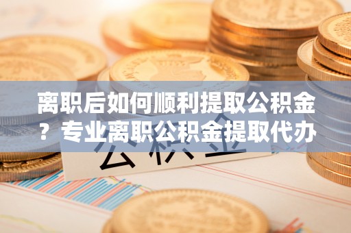 商城离职后如何顺利提取公积金？专业离职公积金提取代办服务指南