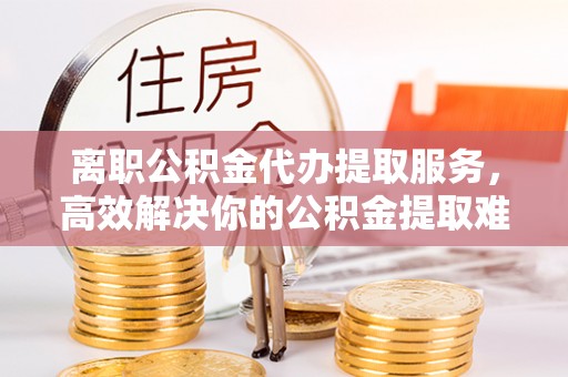 商城离职公积金代办提取服务，高效解决你的公积金提取难题