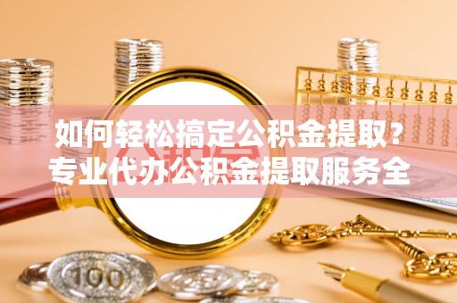 商城如何轻松搞定公积金提取？专业代办公积金提取服务全解析