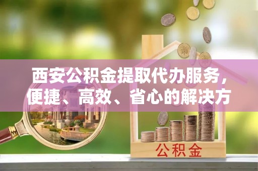 商城西安公积金提取代办服务，便捷、高效、省心的解决方案