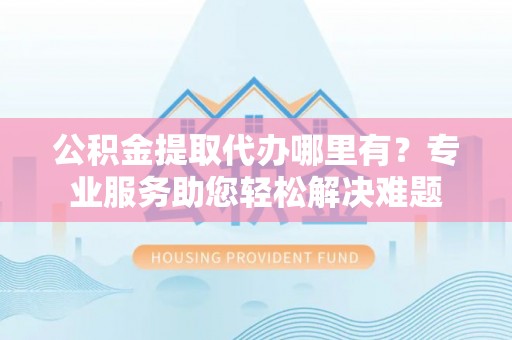 商城公积金提取代办哪里有？专业服务助您轻松解决难题