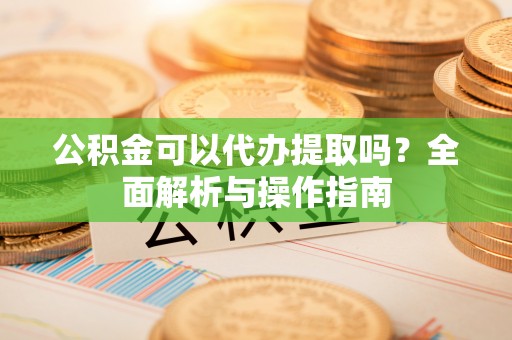 商城公积金可以代办提取吗？全面解析与操作指南