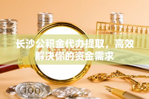 商城长沙公积金代办提取，高效解决你的资金需求