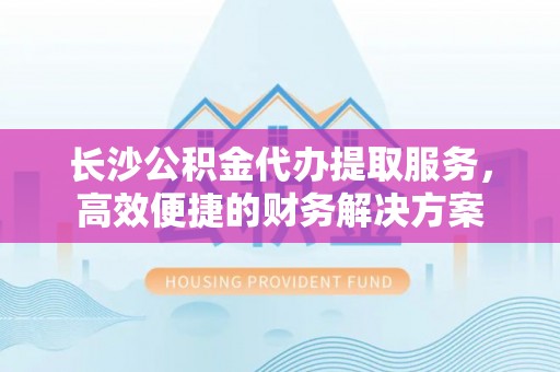 商城长沙公积金代办提取服务，高效便捷的财务解决方案