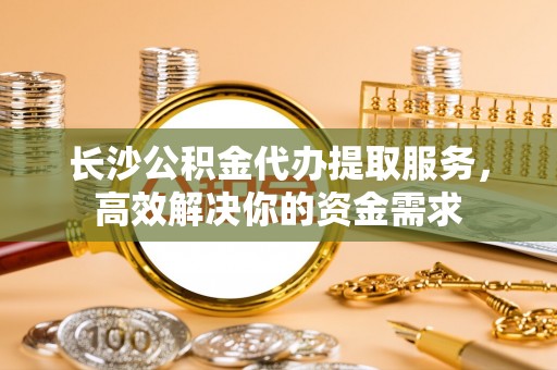 商城长沙公积金代办提取服务，高效解决你的资金需求