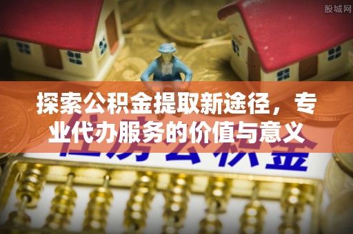 商城探索公积金提取新途径，专业代办服务的价值与意义