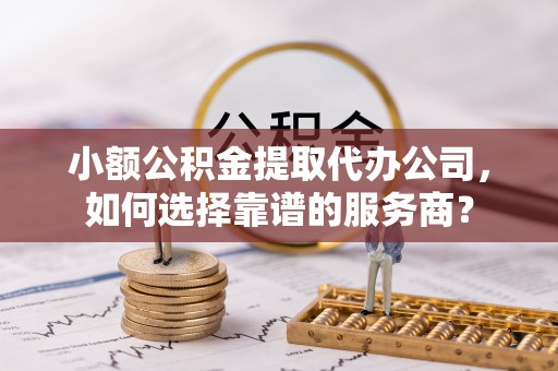 商城小额公积金提取代办公司，如何选择靠谱的服务商？