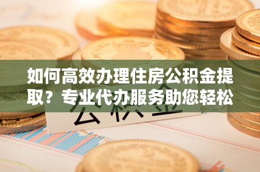 商城如何高效办理住房公积金提取？专业代办服务助您轻松解决难题