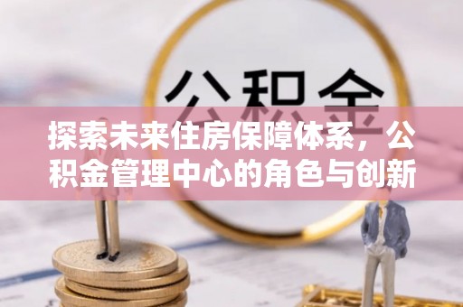 商城探索未来住房保障体系，公积金管理中心的角色与创新