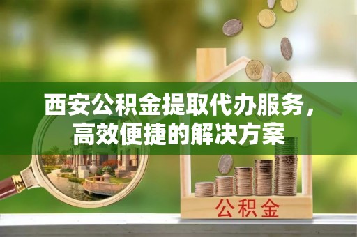 商城西安公积金提取代办服务，高效便捷的解决方案