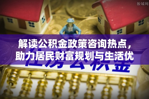 商城解读公积金政策咨询热点，助力居民财富规划与生活优化