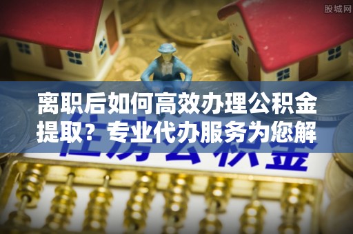 商城离职后如何高效办理公积金提取？专业代办服务为您解忧