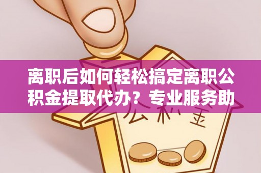商城离职后如何轻松搞定离职公积金提取代办？专业服务助你一臂之力